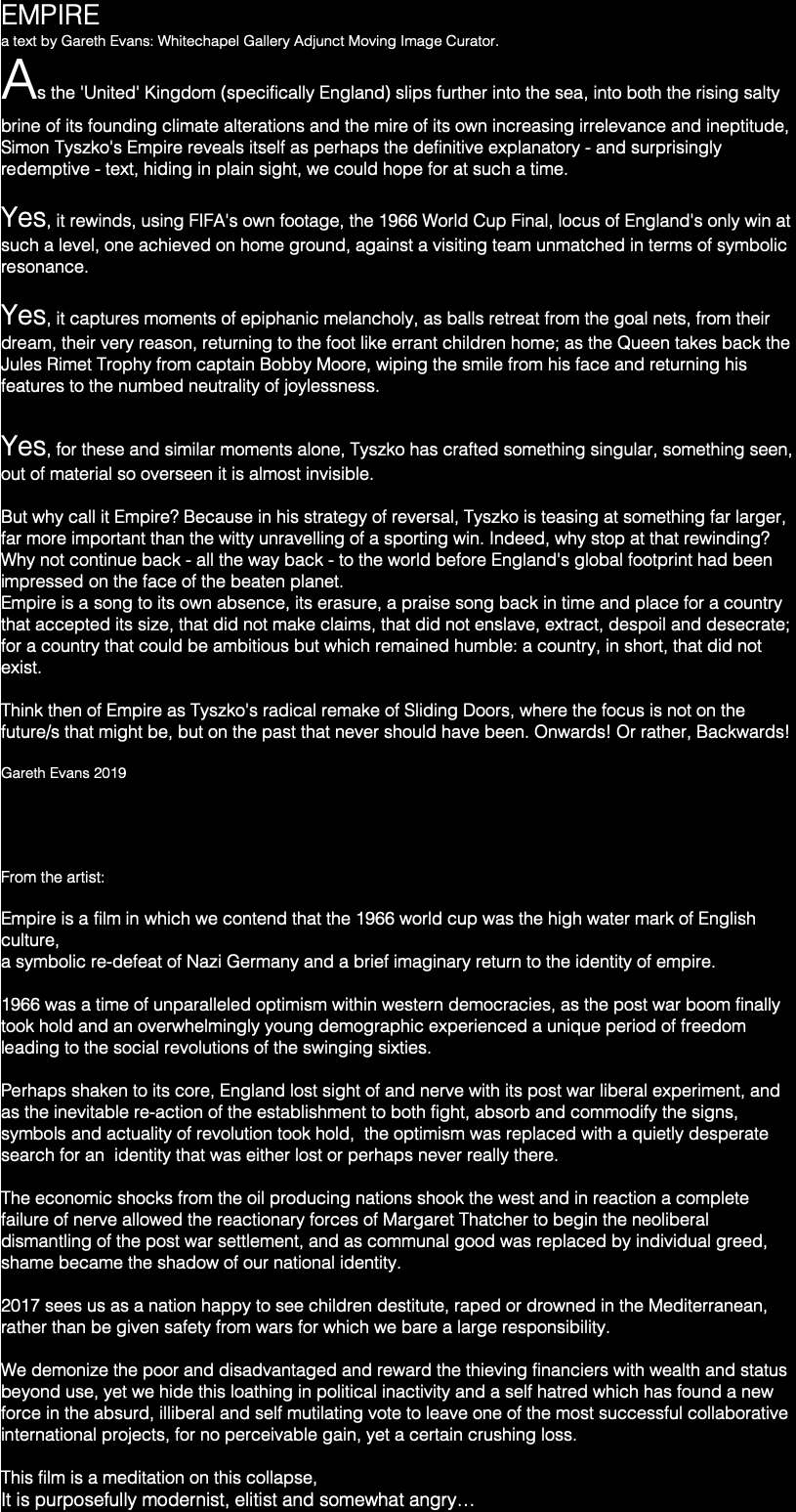 EMPIRE a text by Gareth Evans: Whitechapel Gallery Adjunct Moving Image Curator. As the 'United' Kingdom (specifically England) slips further into the sea, into both the rising salty brine of its founding climate alterations and the mire of its own increasing irrelevance and ineptitude, Simon Tyszko's Empire reveals itself as perhaps the definitive explanatory - and surprisingly redemptive - text, hiding in plain sight, we could hope for at such a time. Yes, it rewinds, using FIFA's own footage, the 1966 World Cup Final, locus of England's only win at such a level, one achieved on home ground, against a visiting team unmatched in terms of symbolic resonance. Yes, it captures moments of epiphanic melancholy, as balls retreat from the goal nets, from their dream, their very reason, returning to the foot like errant children home; as the Queen takes back the Jules Rimet Trophy from captain Bobby Moore, wiping the smile from his face and returning his features to the numbed neutrality of joylessness. Yes, for these and similar moments alone, Tyszko has crafted something singular, something seen, out of material so overseen it is almost invisible. But why call it Empire? Because in his strategy of reversal, Tyszko is teasing at something far larger, far more important than the witty unravelling of a sporting win. Indeed, why stop at that rewinding? Why not continue back - all the way back - to the world before England's global footprint had been impressed on the face of the beaten planet. Empire is a song to its own absence, its erasure, a praise song back in time and place for a country that accepted its size, that did not make claims, that did not enslave, extract, despoil and desecrate; for a country that could be ambitious but which remained humble: a country, in short, that did not exist. Think then of Empire as Tyszko's radical remake of Sliding Doors, where the focus is not on the future/s that might be, but on the past that never should have been. Onwards! Or rather, Backwards! Gareth Evans 2019 From the artist: Empire is a film in which we contend that the 1966 world cup was the high water mark of English culture, a symbolic re-defeat of Nazi Germany and a brief imaginary return to the identity of empire. 1966 was a time of unparalleled optimism within western democracies, as the post war boom finally took hold and an overwhelmingly young demographic experienced a unique period of freedom leading to the social revolutions of the swinging sixties. Perhaps shaken to its core, England lost sight of and nerve with its post war liberal experiment, and as the inevitable re-action of the establishment to both fight, absorb and commodify the signs, symbols and actuality of revolution took hold, the optimism was replaced with a quietly desperate search for an identity that was either lost or perhaps never really there. The economic shocks from the oil producing nations shook the west and in reaction a complete failure of nerve allowed the reactionary forces of Margaret Thatcher to begin the neoliberal dismantling of the post war settlement, and as communal good was replaced by individual greed, shame became the shadow of our national identity. 2017 sees us as a nation happy to see children destitute, raped or drowned in the Mediterranean, rather than be given safety from wars for which we bare a large responsibility. We demonize the poor and disadvantaged and reward the thieving financiers with wealth and status beyond use, yet we hide this loathing in political inactivity and a self hatred which has found a new force in the absurd, illiberal and self mutilating vote to leave one of the most successful collaborative international projects, for no perceivable gain, yet a certain crushing loss. This film is a meditation on this collapse, It is purposefully modernist, elitist and somewhat angry…